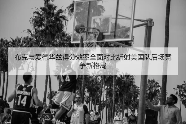 布克与爱德华兹得分效率全面对比折射美国队后场竞争新格局
