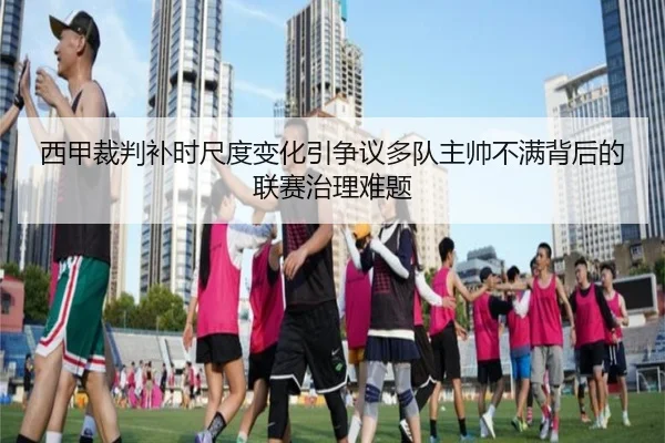 西甲裁判补时尺度变化引争议多队主帅不满背后的联赛治理难题